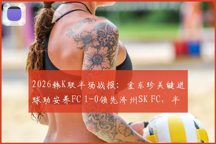 2026韩K联半场战报:金东珍关键进球助安养FC 1-0领先济州SK FC,半场战术深度解读