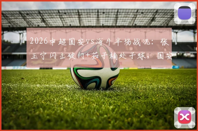 2026中超国安vs海牛半场战况：张玉宁闪击破门+茹子楠处子球，国安3球领先，球迷热议战术细节
