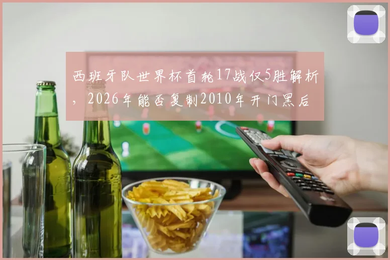 西班牙队世界杯首轮17战仅5胜解析，2026年能否复制2010年开门黑后奇迹夺冠？