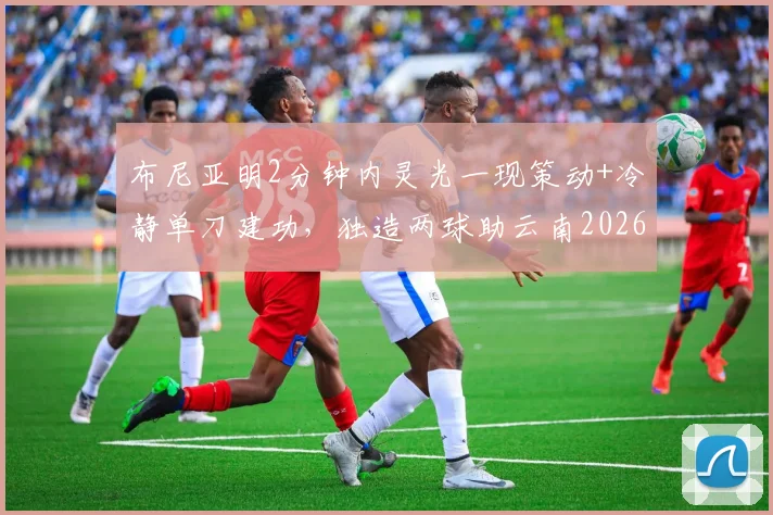 布尼亚明2分钟内灵光一现策动+冷静单刀建功,独造两球助云南2026赛季主场2-2战平上海海港全回顾