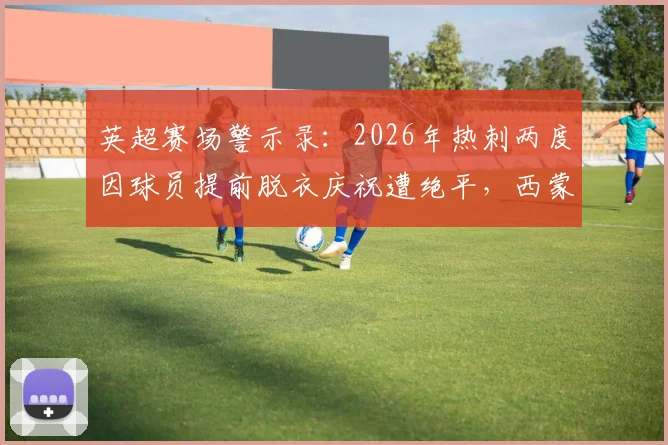 英超赛场警示录：2026年热刺两度因球员提前脱衣庆祝遭绝平，西蒙斯&里沙利松成反面教材
