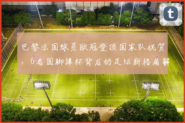 巴黎法国球员欧冠登顶国家队祝贺，6名国脚捧杯背后的足坛新格局解读