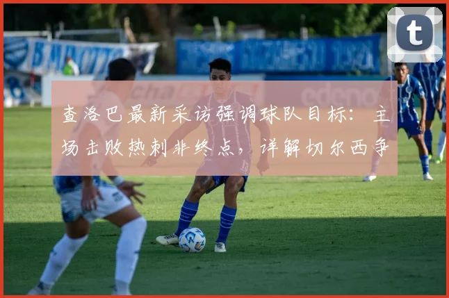 查洛巴最新采访强调球队目标：主场击败热刺非终点，详解切尔西争夺2026赛季欧战资格关键战
