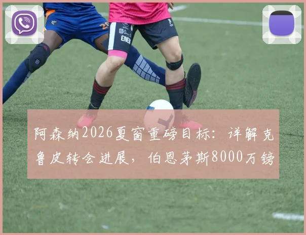 阿森纳2026夏窗重磅目标:详解克鲁皮转会进展,伯恩茅斯8000万镑要价是否合理,附球员技术特点分析