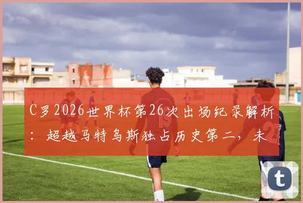 C罗2026世界杯第26次出场纪录解析：超越马特乌斯独占历史第二，未来能否冲击榜首？