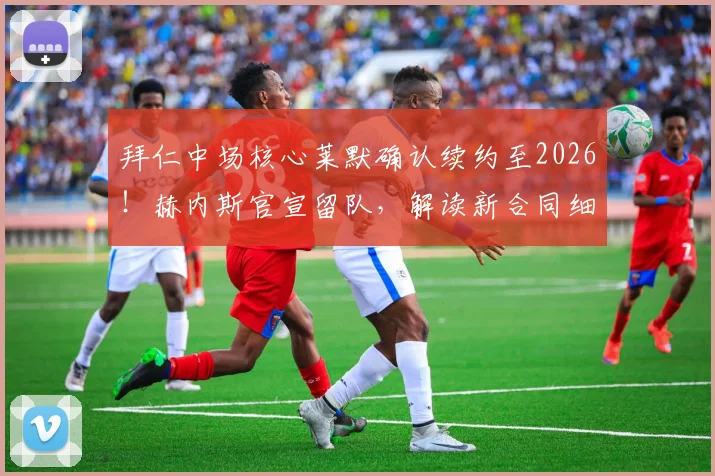 拜仁中场核心莱默确认续约至2026！赫内斯官宣留队，解读新合同细节与阵容影响