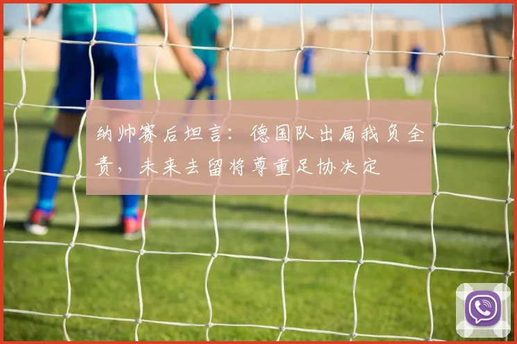 纳帅赛后坦言:德国队出局我负全责,未来去留将尊重足协决定