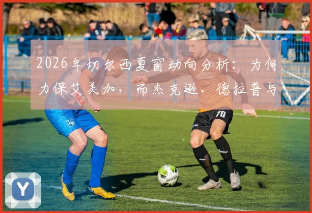 2026年切尔西夏窗动向分析：为何力保艾美加，而杰克逊、德拉普与吉乌却上转会名单？