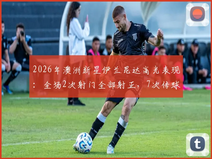 2026年澳洲新星伊兰昆达高光表现：全场2次射门全部射正，7次传球成功5次，高效数据解析