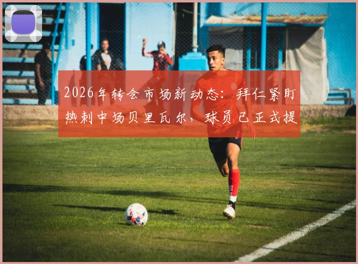 2026年转会市场新动态:拜仁紧盯热刺中场贝里瓦尔,球员已正式提出离队请求