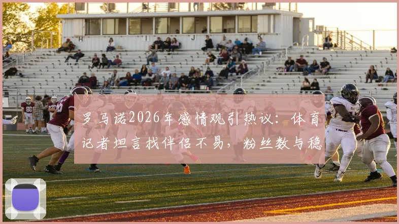 罗马诺2026年感情观引热议:体育记者坦言找伴侣不易,粉丝数与稳定关系的现实抉择