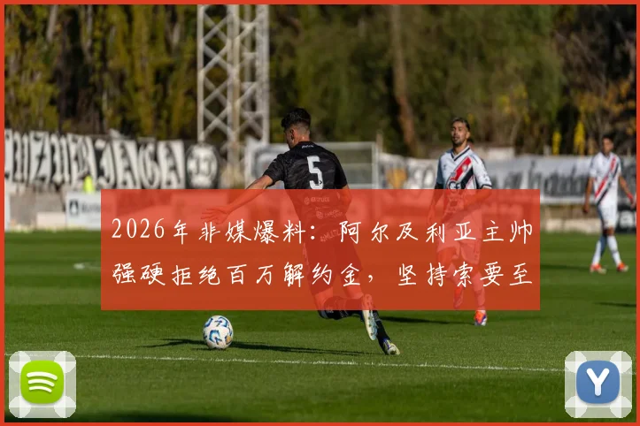 2026年非媒爆料：阿尔及利亚主帅强硬拒绝百万解约金，坚持索要至少两百万赔偿