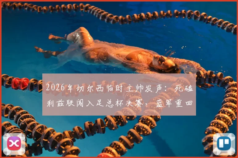 2026年切尔西临时主帅发声：死磕利兹联闯入足总杯决赛，蓝军重回正轨三大关键点解析