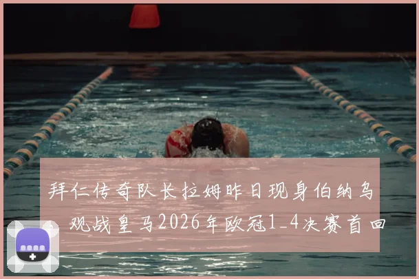 拜仁传奇队长拉姆昨日现身伯纳乌，观战皇马2026年欧冠1_4决赛首回合引热议