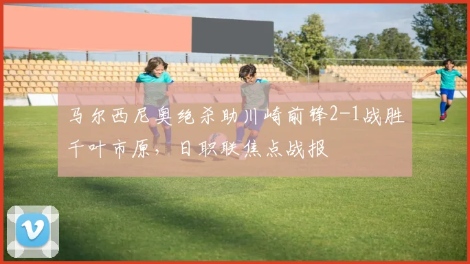 马尔西尼奥绝杀助川崎前锋2-1战胜千叶市原，日职联焦点战报