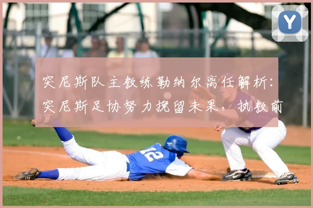 突尼斯队主教练勒纳尔离任解析:突尼斯足协努力挽留未果,执教前景与继任者猜想