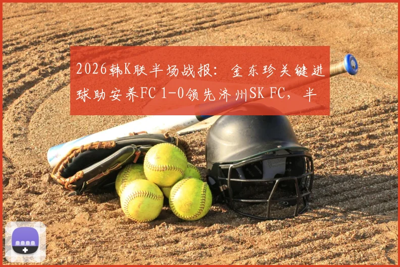 2026韩K联半场战报：金东珍关键进球助安养FC 1-0领先济州SK FC，半场战术深度解读