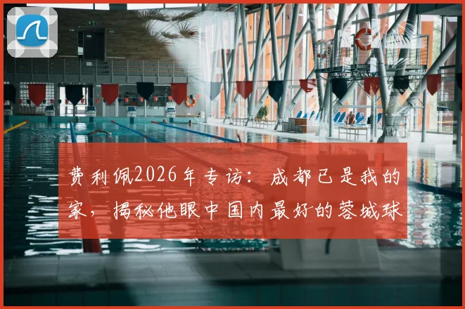 费利佩2026年专访：成都已是我的家，揭秘他眼中国内最好的蓉城球迷