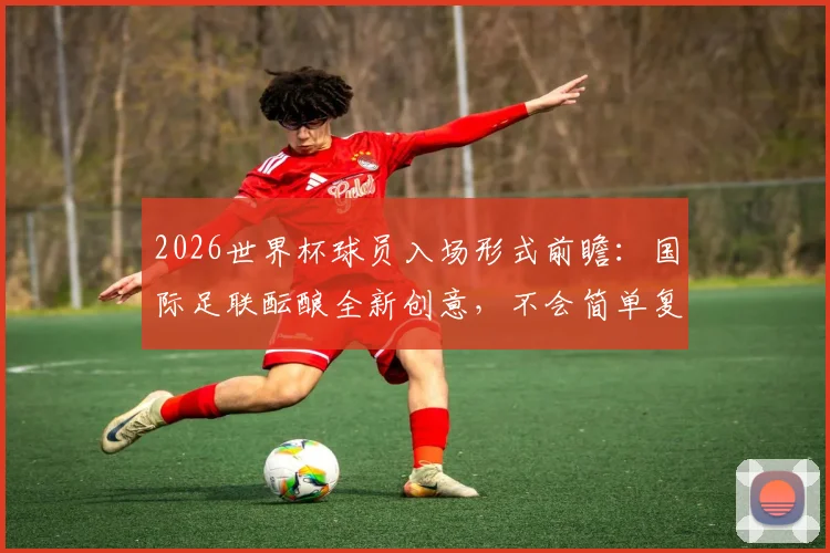 2026世界杯球员入场形式前瞻：国际足联酝酿全新创意，不会简单复制NBA模式