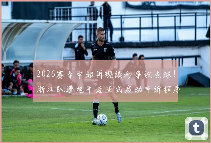 2026赛季中超再现读秒争议点球！浙江队遭绝平后正式启动申诉程序，足协会如何回应？