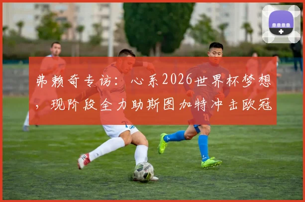 弗赖奇专访：心系2026世界杯梦想，现阶段全力助斯图加特冲击欧冠资格（附球员现状解析）