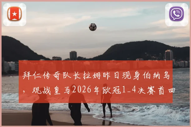 拜仁传奇队长拉姆昨日现身伯纳乌，观战皇马2026年欧冠1_4决赛首回合引热议