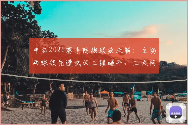 申花2026赛季防线顽疾未解:主场两球领先遭武汉三镇逼平,三大问题亟待解决
