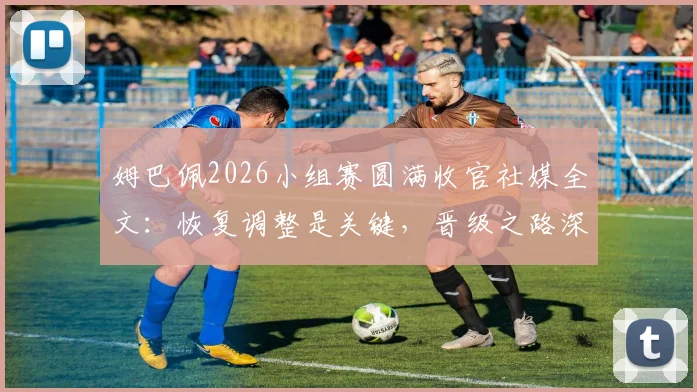 姆巴佩2026小组赛圆满收官社媒全文：恢复调整是关键，晋级之路深度分析