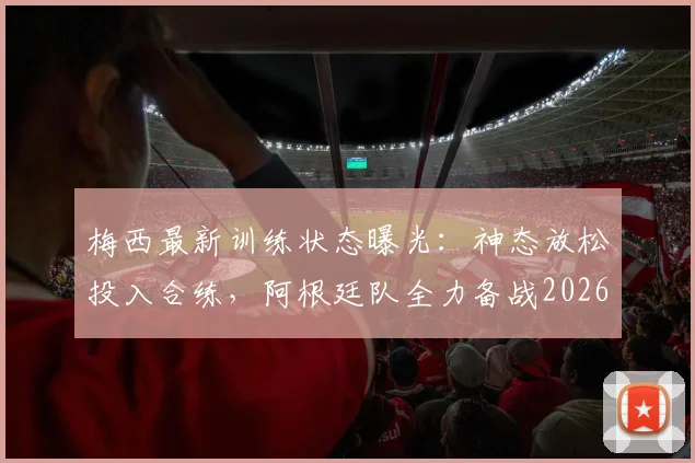 梅西最新训练状态曝光：神态放松投入合练，阿根廷队全力备战2026世界杯对阵阿尔及利亚关键首战