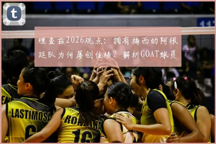 理查兹2026观点：拥有梅西的阿根廷队为何屡创佳绩？解析GOAT球员在关键比赛中的决定性作用