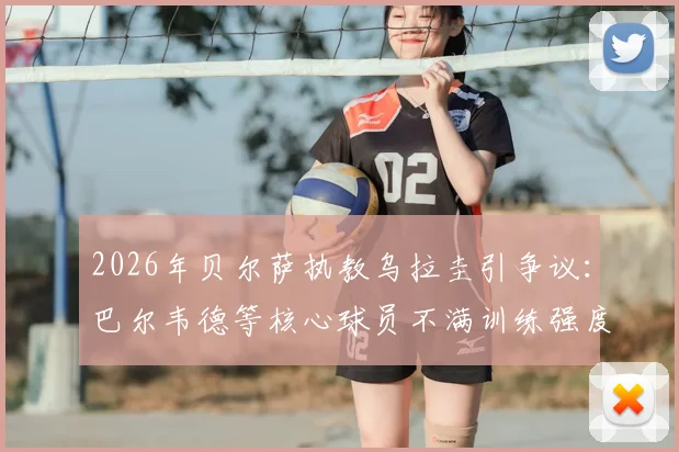 2026年贝尔萨执教乌拉圭引争议：巴尔韦德等核心球员不满训练强度，并提出战术改进建议