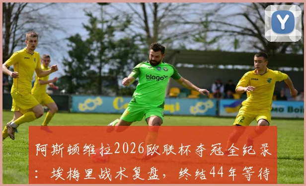 阿斯顿维拉2026欧联杯夺冠全纪录：埃梅里战术复盘，终结44年等待的荣耀之路