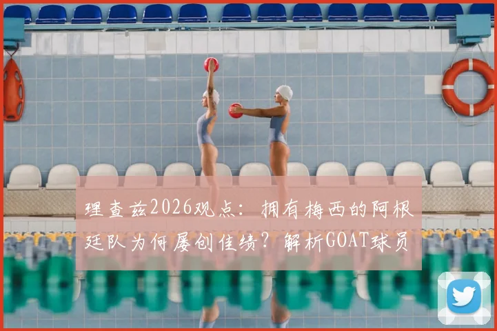 理查兹2026观点:拥有梅西的阿根廷队为何屡创佳绩?解析GOAT球员在关键比赛中的决定性作用