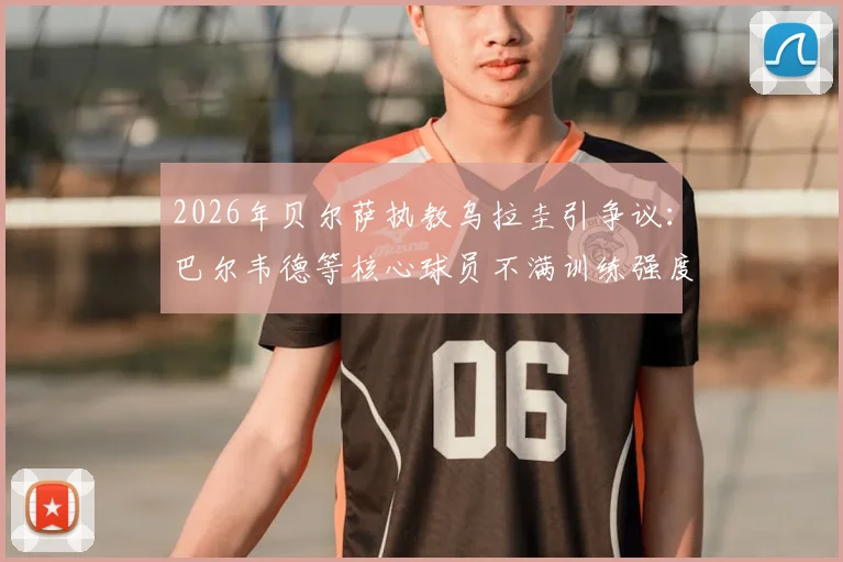 2026年贝尔萨执教乌拉圭引争议：巴尔韦德等核心球员不满训练强度，并提出战术改进建议