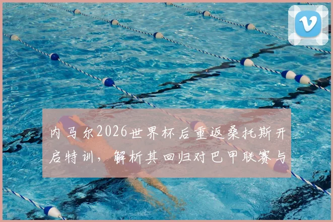 内马尔2026世界杯后重返桑托斯开启特训，解析其回归对巴甲联赛与球迷的深远影响
