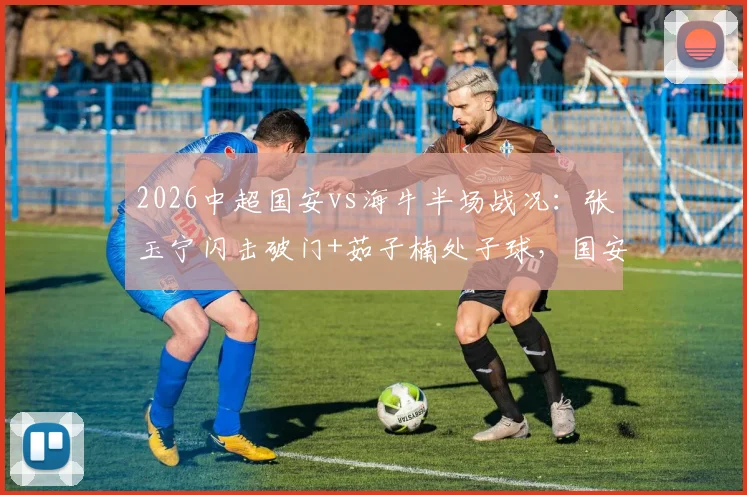 2026中超国安vs海牛半场战况：张玉宁闪击破门+茹子楠处子球，国安3球领先，球迷热议战术细节