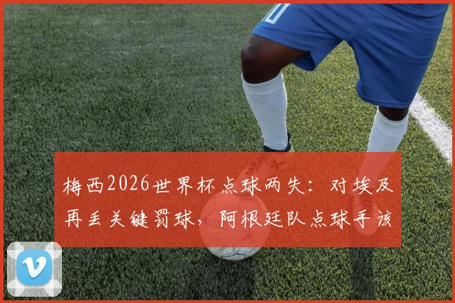 梅西2026世界杯点球两失:对埃及再丢关键罚球,阿根廷队点球手该换人了吗?数据深度解析