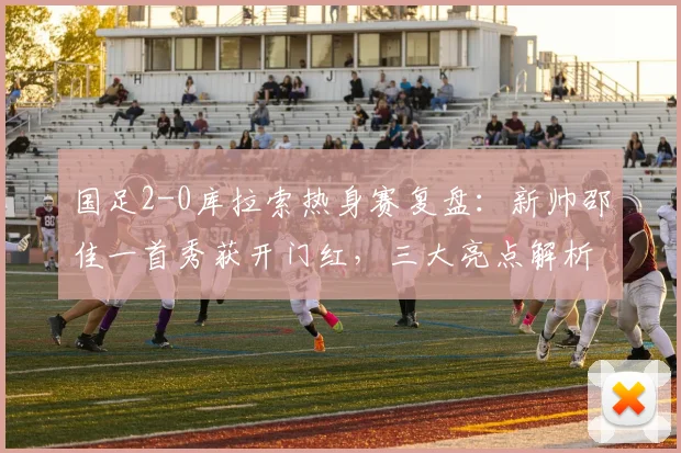 国足2-0库拉索热身赛复盘:新帅邵佳一首秀获开门红,三大亮点解析与球迷评分参考