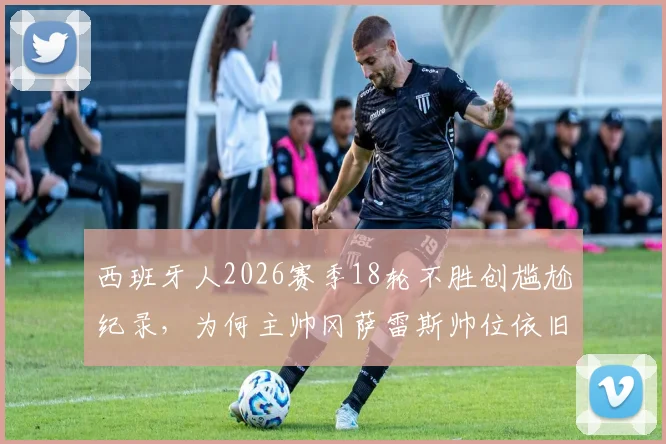 西班牙人2026赛季18轮不胜创尴尬纪录,为何主帅冈萨雷斯帅位依旧稳固?每体曝留任至赛季结束背后原因