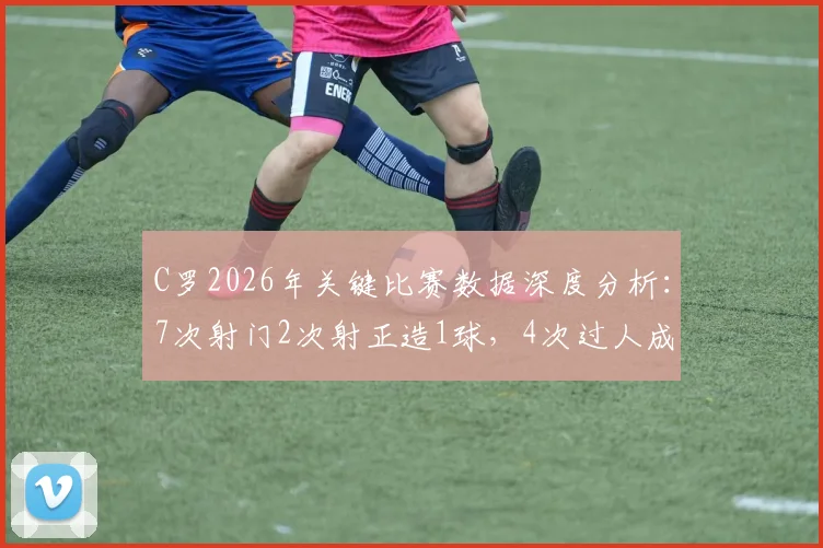 C罗2026年关键比赛数据深度分析：7次射门2次射正造1球，4次过人成功率50%，评分8.2分全解读