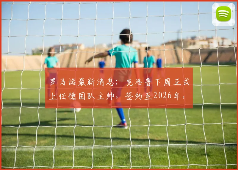 罗马诺最新消息：克洛普下周正式上任德国队主帅，签约至2026年，合同细节曝光