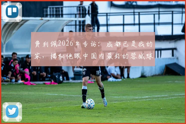 费利佩2026年专访：成都已是我的家，揭秘他眼中国内最好的蓉城球迷