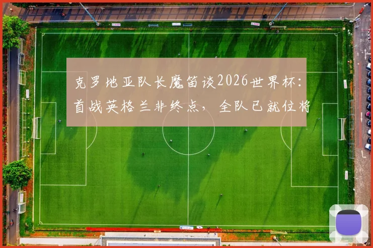 克罗地亚队长魔笛谈2026世界杯:首战英格兰非终点,全队已就位将力拼到底