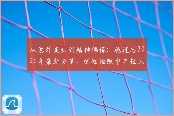 从意外走红到精神偶像：施连志2026年最新分享，送给挫败中年轻人的五句箴言