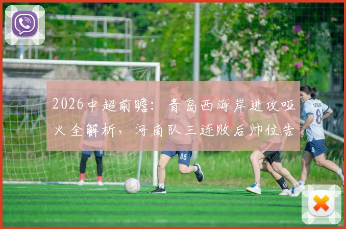 2026中超前瞻:青岛西海岸进攻哑火全解析,河南队三连败后帅位告急,保级关键战一触即发