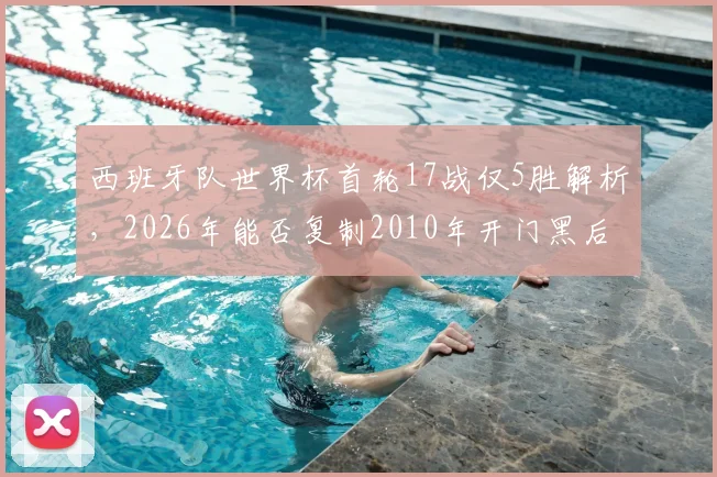 西班牙队世界杯首轮17战仅5胜解析,2026年能否复制2010年开门黑后奇迹夺冠?