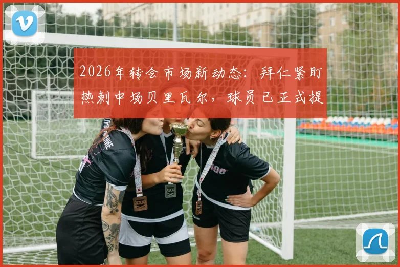 2026年转会市场新动态：拜仁紧盯热刺中场贝里瓦尔，球员已正式提出离队请求