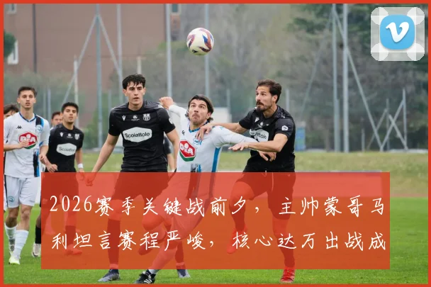 2026赛季关键战前夕，主帅蒙哥马利坦言赛程严峻，核心达万出战成疑，球队如何调整备战？