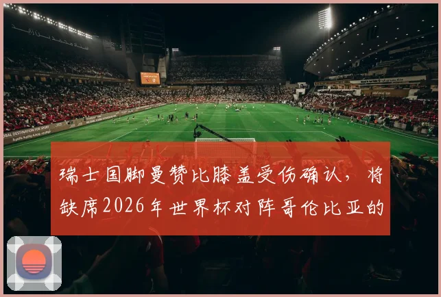 瑞士国脚曼赞比膝盖受伤确认，将缺席2026年世界杯对阵哥伦比亚的关键之战