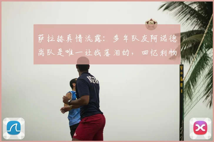 萨拉赫真情流露：多年队友阿诺德离队是唯一让我落泪的，回忆利物浦并肩岁月